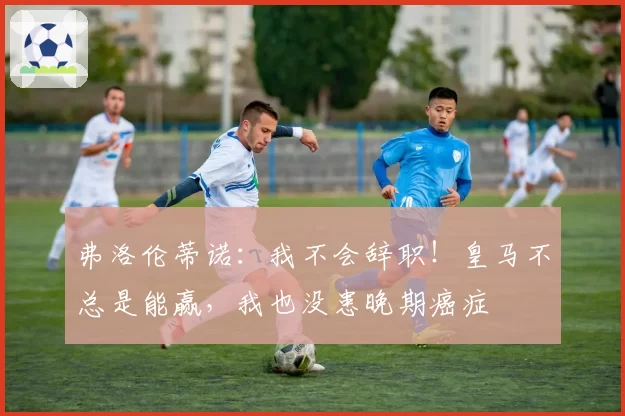 弗洛伦蒂诺:我不会辞职!皇马不总是能赢,我也没患晚期癌症