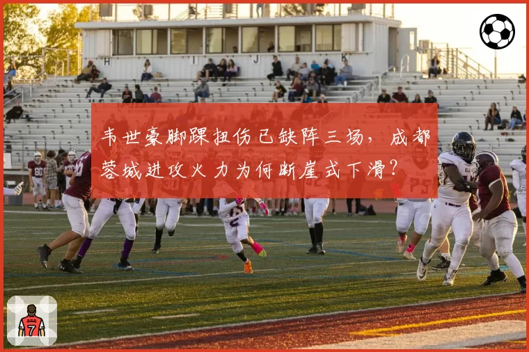 韦世豪脚踝扭伤已缺阵三场，成都蓉城进攻火力为何断崖式下滑？