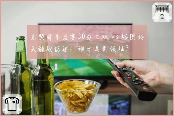 东契奇季后赛30分三双 vs 塔图姆关键战低迷，谁才是真领袖？