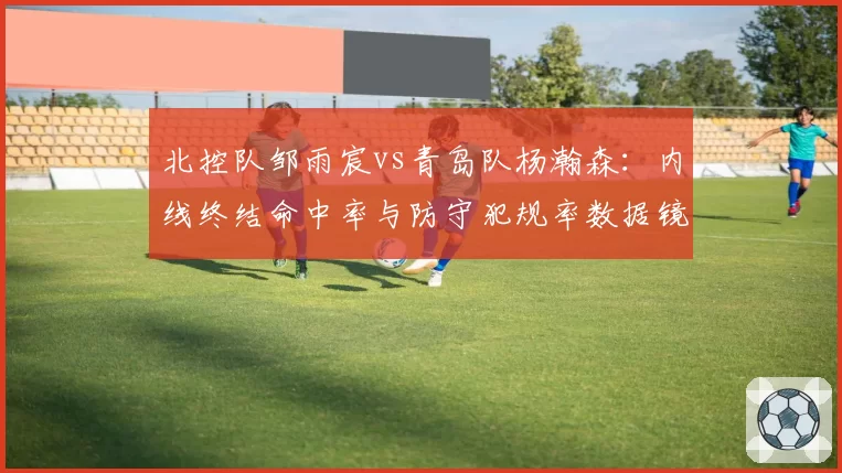 北控队邹雨宸vs青岛队杨瀚森:内线终结命中率与防守犯规率数据镜像分析