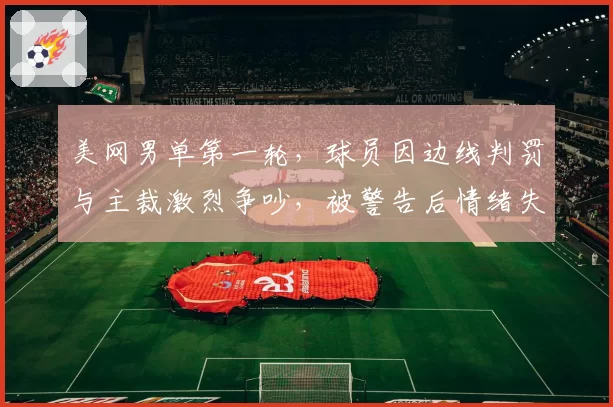 美网男单第一轮,球员因边线判罚与主裁激烈争吵,被警告后情绪失控?