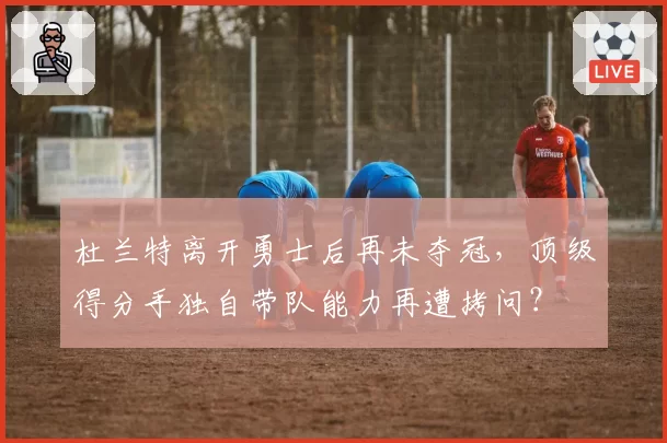 杜兰特离开勇士后再未夺冠，顶级得分手独自带队能力再遭拷问？