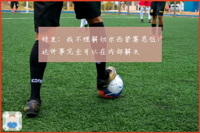 特里:我不理解切尔西禁赛恩佐,这件事完全可以在内部解决