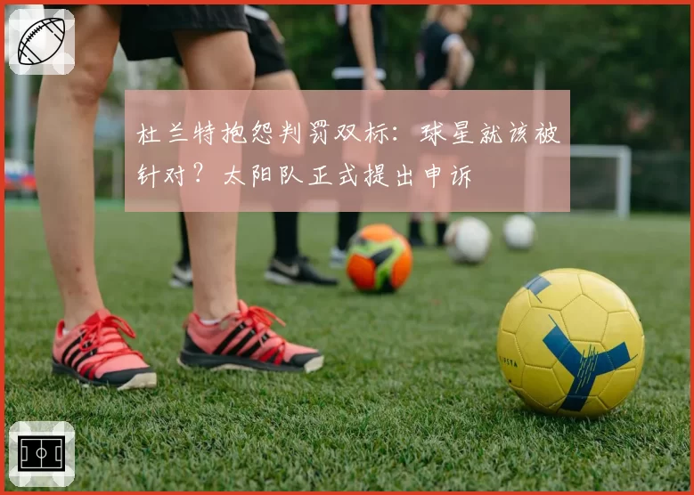 杜兰特抱怨判罚双标:球星就该被针对?太阳队正式提出申诉
