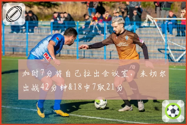 加时7分将自己拉出会议室，米切尔出战42分钟&18中7取21分