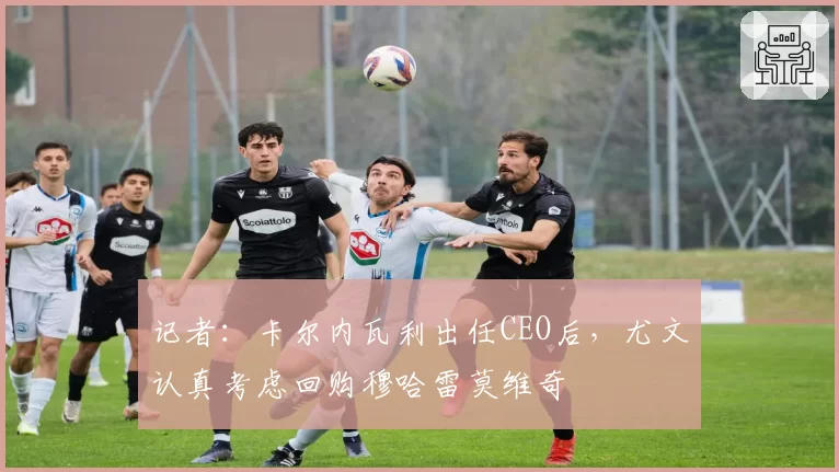 记者：卡尔内瓦利出任CEO后，尤文认真考虑回购穆哈雷莫维奇