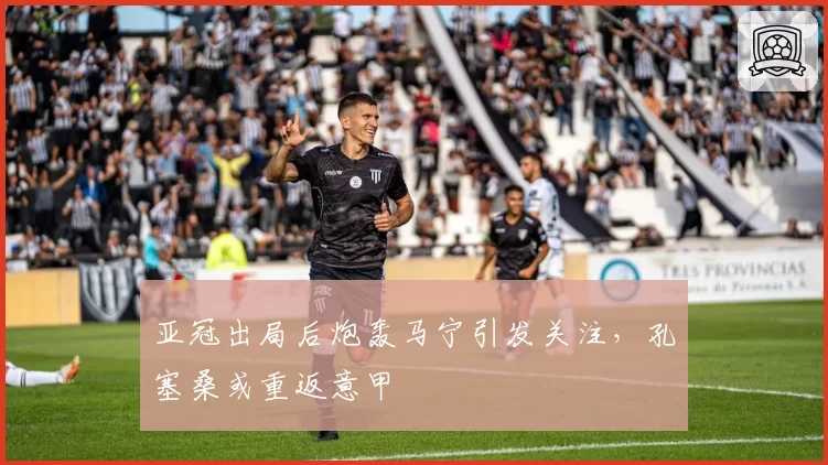 亚冠出局后炮轰马宁引发关注，孔塞桑或重返意甲