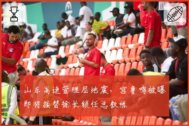 山东高速管理层地震，宫鲁鸣被曝即将接替徐长锁任总教练