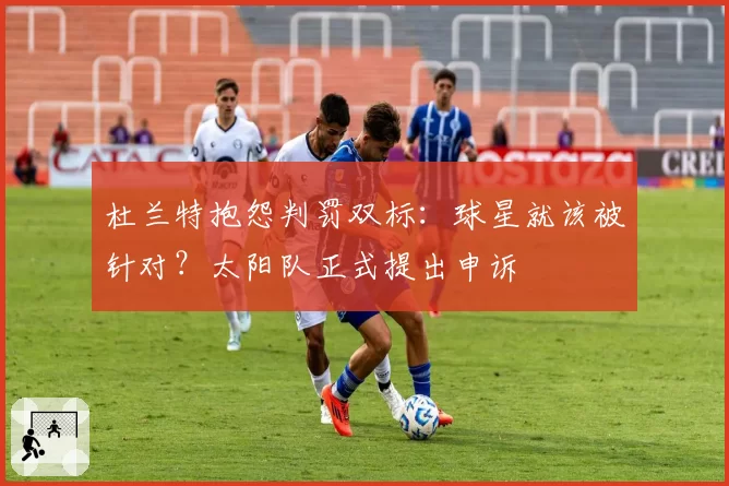 杜兰特抱怨判罚双标:球星就该被针对?太阳队正式提出申诉