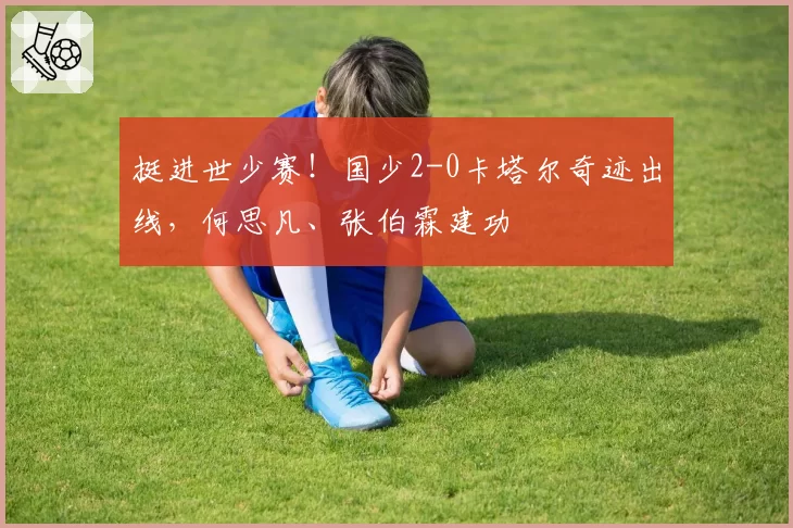 挺进世少赛！国少2-0卡塔尔奇迹出线，何思凡、张伯霖建功
