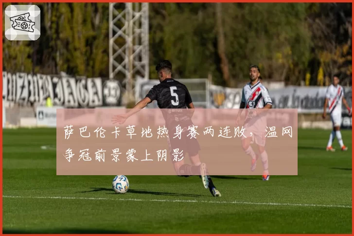 萨巴伦卡草地热身赛两连败，温网争冠前景蒙上阴影