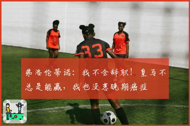 弗洛伦蒂诺:我不会辞职!皇马不总是能赢,我也没患晚期癌症