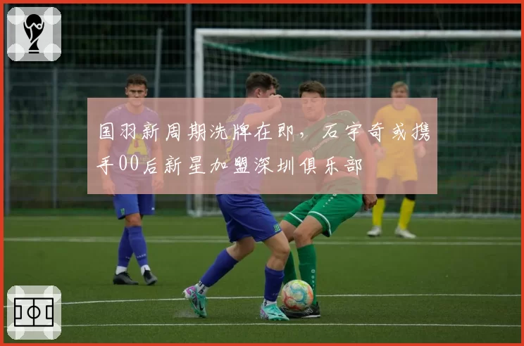 国羽新周期洗牌在即，石宇奇或携手00后新星加盟深圳俱乐部
