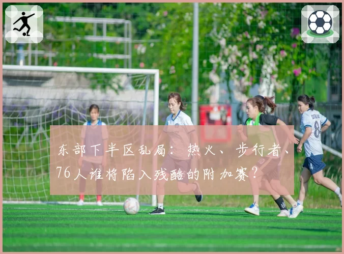 东部下半区乱局：热火、步行者、76人谁将陷入残酷的附加赛？