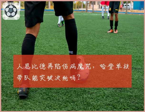 人恩比德再陷伤病魔咒,哈登单核带队能突破次轮吗?