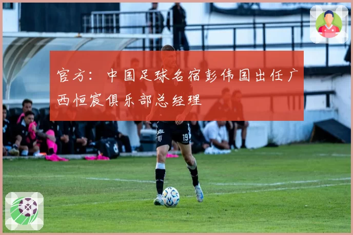 官方：中国足球名宿彭伟国出任广西恒宸俱乐部总经理