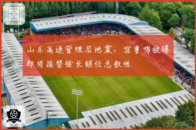 山东高速管理层地震，宫鲁鸣被曝即将接替徐长锁任总教练