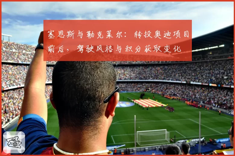 塞恩斯与勒克莱尔：转投奥迪项目前后，驾驶风格与积分获取变化