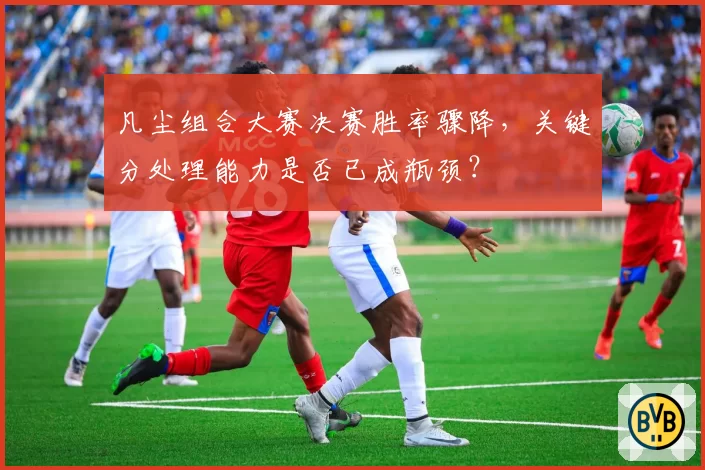 凡尘组合大赛决赛胜率骤降,关键分处理能力是否已成瓶颈?