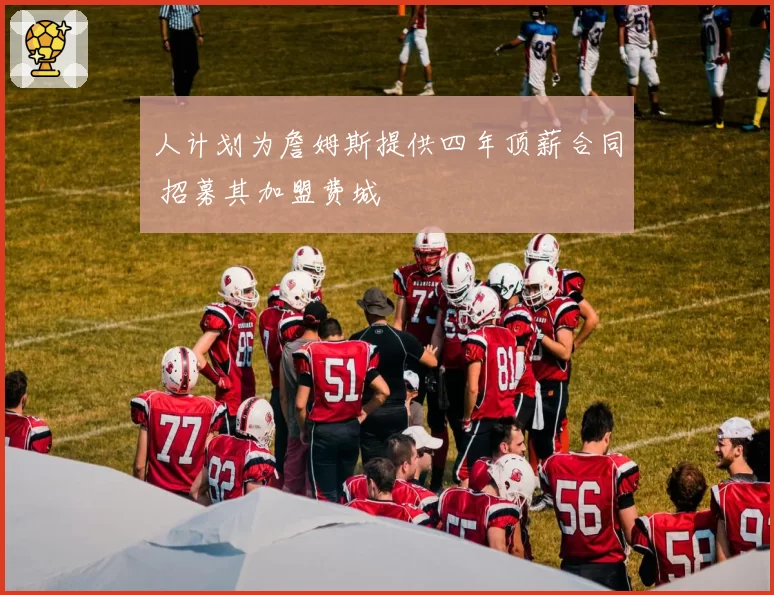 人计划为詹姆斯提供四年顶薪合同 招募其加盟费城