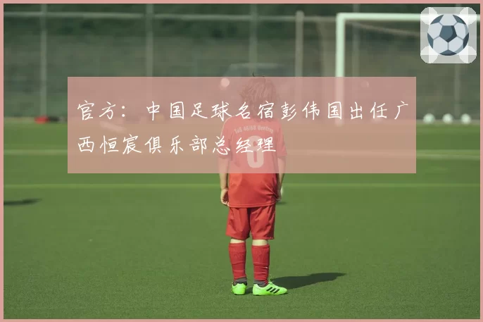 官方：中国足球名宿彭伟国出任广西恒宸俱乐部总经理