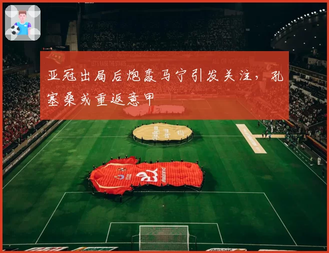 亚冠出局后炮轰马宁引发关注，孔塞桑或重返意甲