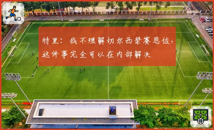 特里:我不理解切尔西禁赛恩佐,这件事完全可以在内部解决