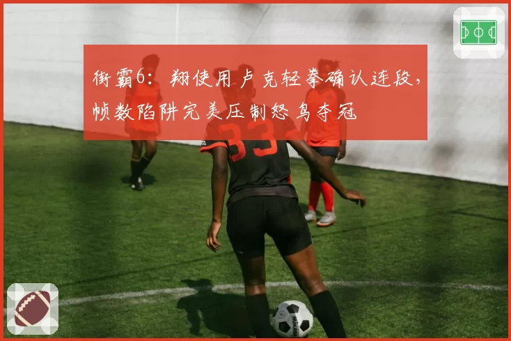 街霸6:翔使用卢克轻拳确认连段,帧数陷阱完美压制怒鸟夺冠