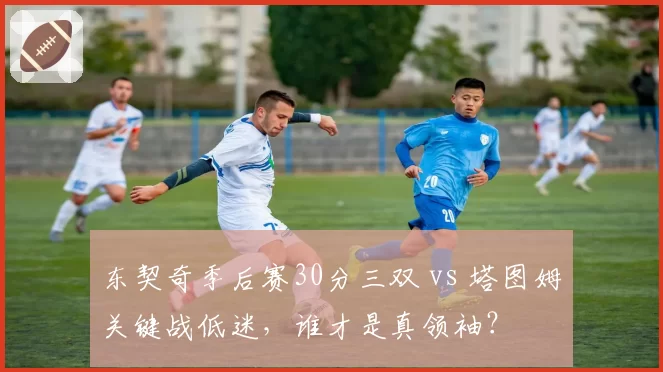 东契奇季后赛30分三双 vs 塔图姆关键战低迷,谁才是真领袖?