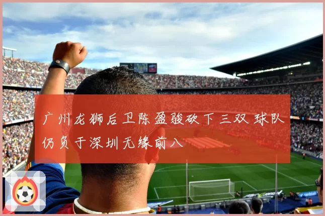 广州龙狮后卫陈盈骏砍下三双 球队仍负于深圳无缘前八