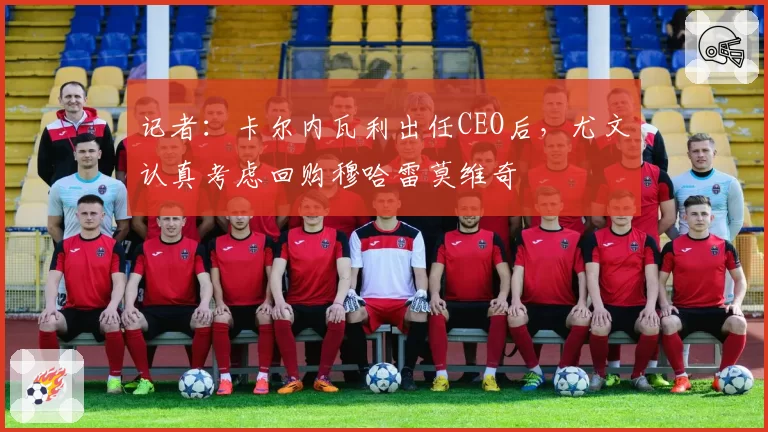 记者：卡尔内瓦利出任CEO后，尤文认真考虑回购穆哈雷莫维奇