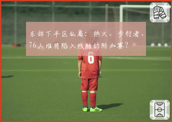 东部下半区乱局：热火、步行者、76人谁将陷入残酷的附加赛？