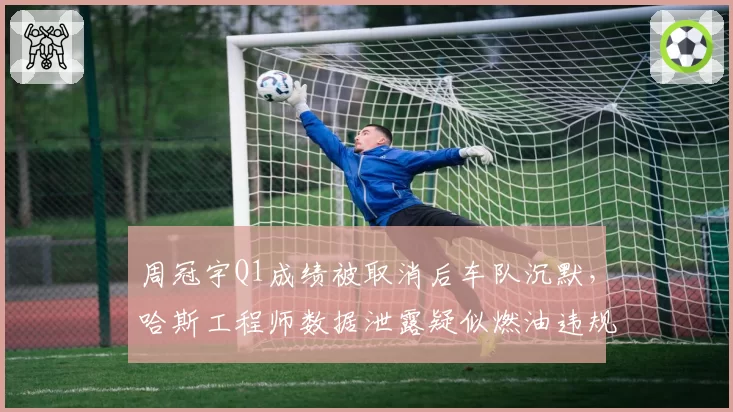 周冠宇Q1成绩被取消后车队沉默,哈斯工程师数据泄露疑似燃油违规